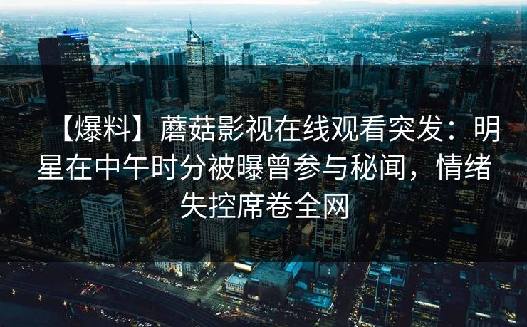 【爆料】蘑菇影视在线观看突发：明星在中午时分被曝曾参与秘闻，情绪失控席卷全网