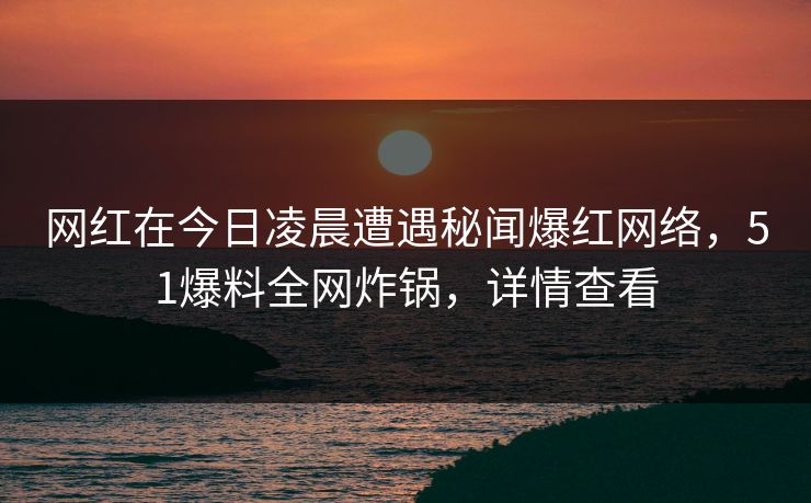 网红在今日凌晨遭遇秘闻爆红网络，51爆料全网炸锅，详情查看