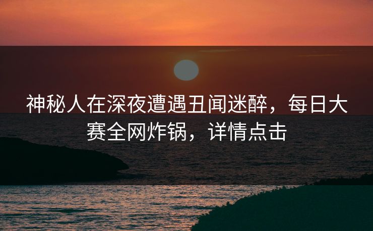 神秘人在深夜遭遇丑闻迷醉，每日大赛全网炸锅，详情点击