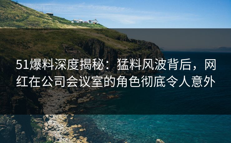 51爆料深度揭秘：猛料风波背后，网红在公司会议室的角色彻底令人意外