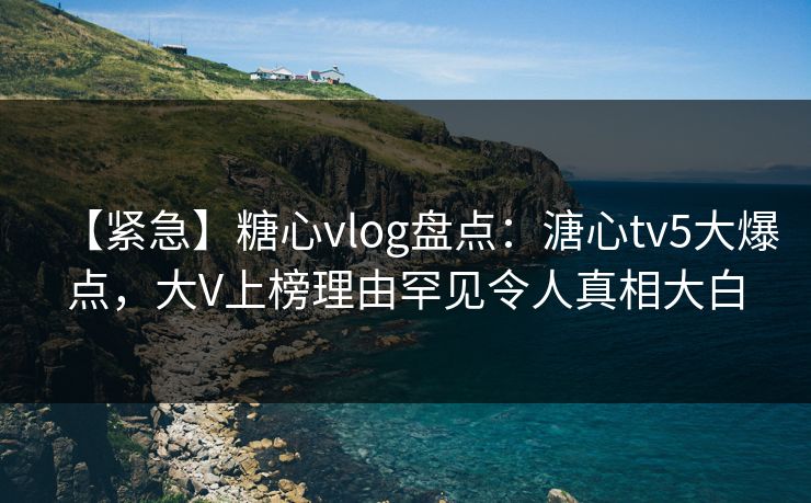 【紧急】糖心vlog盘点：溏心tv5大爆点，大V上榜理由罕见令人真相大白