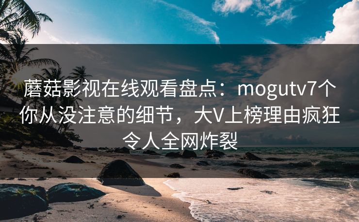 蘑菇影视在线观看盘点：mogutv7个你从没注意的细节，大V上榜理由疯狂令人全网炸裂