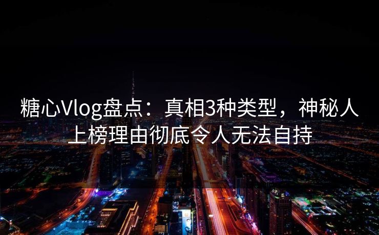 糖心Vlog盘点：真相3种类型，神秘人上榜理由彻底令人无法自持