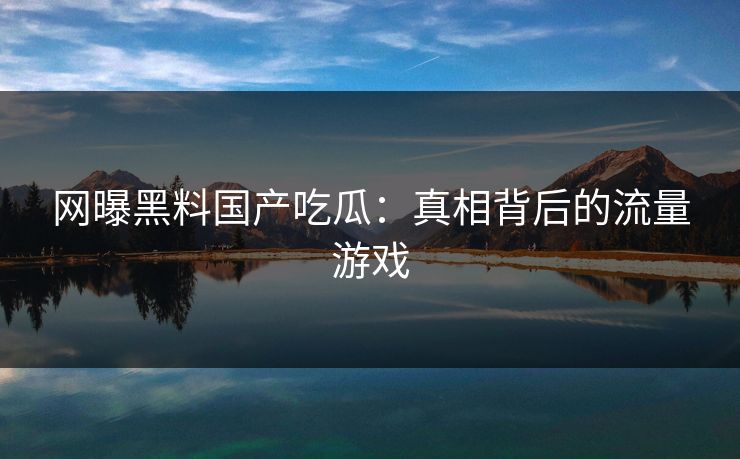 网曝黑料国产吃瓜：真相背后的流量游戏