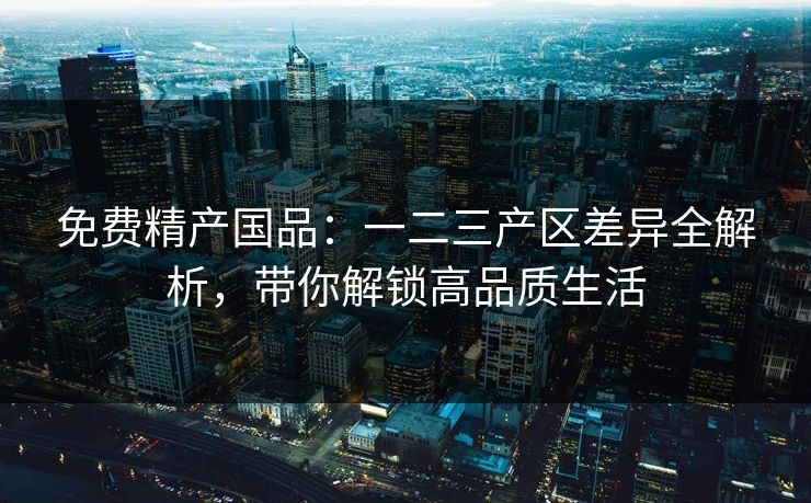 免费精产国品：一二三产区差异全解析，带你解锁高品质生活