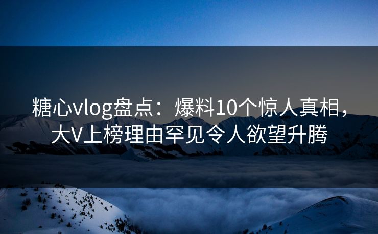 糖心vlog盘点：爆料10个惊人真相，大V上榜理由罕见令人欲望升腾