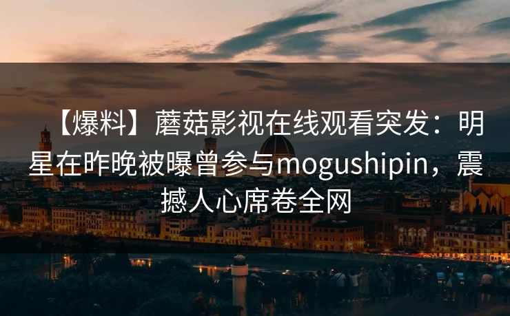 【爆料】蘑菇影视在线观看突发：明星在昨晚被曝曾参与mogushipin，震撼人心席卷全网