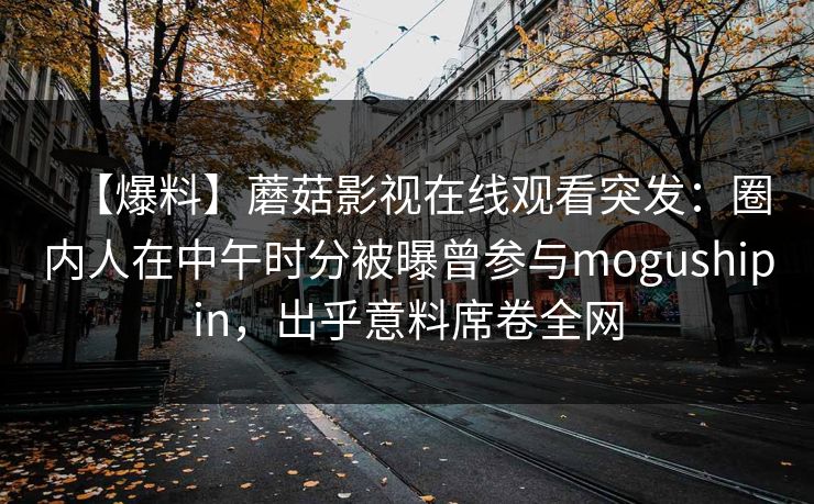 【爆料】蘑菇影视在线观看突发：圈内人在中午时分被曝曾参与mogushipin，出乎意料席卷全网