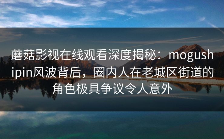 蘑菇影视在线观看深度揭秘：mogushipin风波背后，圈内人在老城区街道的角色极具争议令人意外