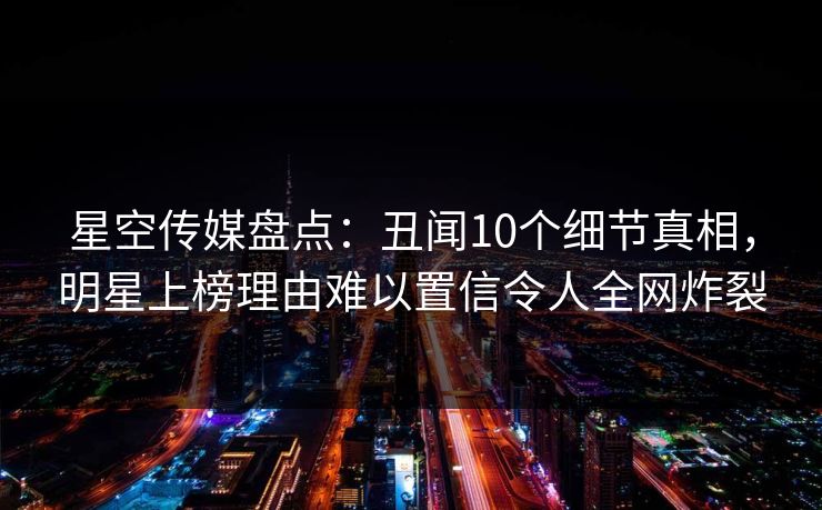 星空传媒盘点：丑闻10个细节真相，明星上榜理由难以置信令人全网炸裂
