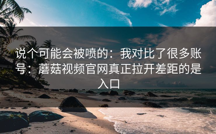 说个可能会被喷的：我对比了很多账号：蘑菇视频官网真正拉开差距的是入口