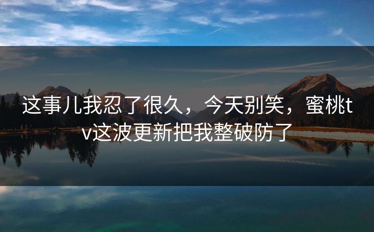 这事儿我忍了很久，今天别笑，蜜桃tv这波更新把我整破防了