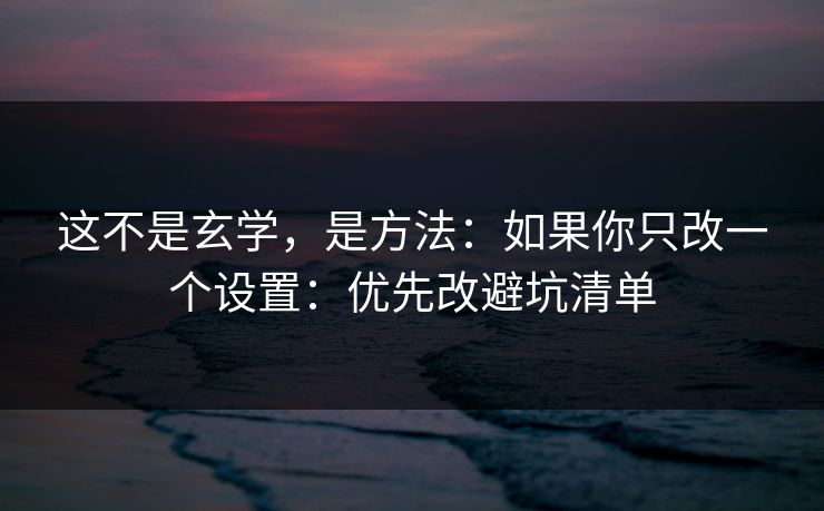 这不是玄学，是方法：如果你只改一个设置：优先改避坑清单