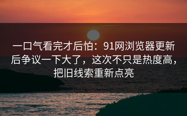 一口气看完才后怕:91网浏览器更新后争议一下大了,这次不只是热度高,把旧线索重新点亮 一口气看完才后怕:91网浏览器更新后争议一下大了,这次不只是热度高,把旧线索重新点亮