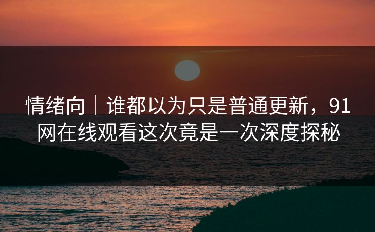 情绪向｜谁都以为只是普通更新，91网在线观看这次竟是一次深度探秘